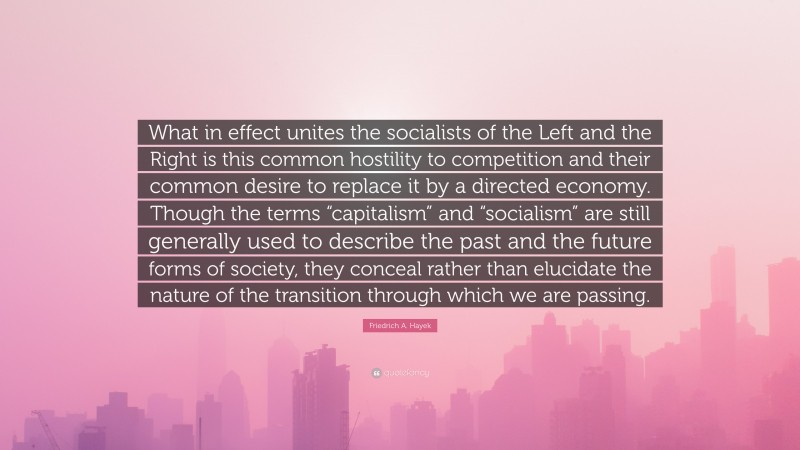 Friedrich A. Hayek Quote: “What in effect unites the socialists of the Left and the Right is this common hostility to competition and their common desire to replace it by a directed economy. Though the terms “capitalism” and “socialism” are still generally used to describe the past and the future forms of society, they conceal rather than elucidate the nature of the transition through which we are passing.”