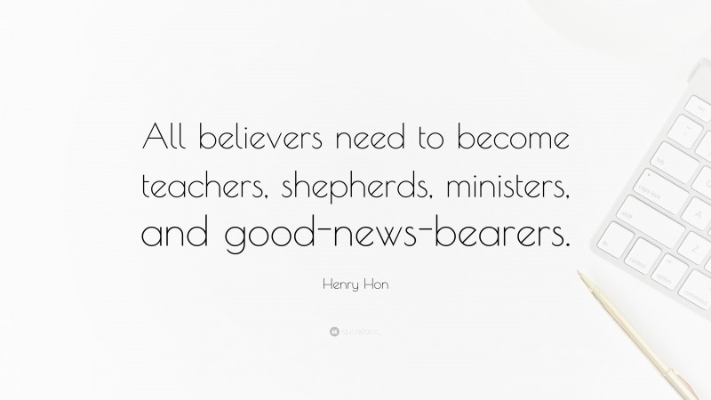 Henry Hon Quote: “All believers need to become teachers, shepherds, ministers, and good-news-bearers.”