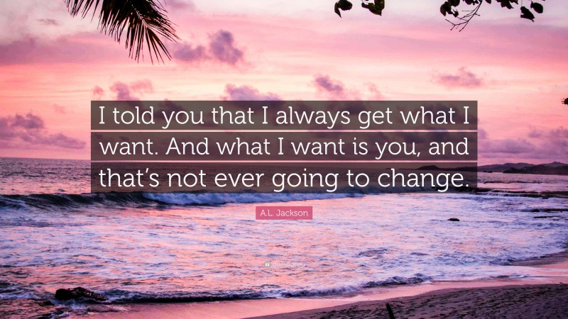 A.L. Jackson Quote: “I told you that I always get what I want. And what I want is you, and that’s not ever going to change.”