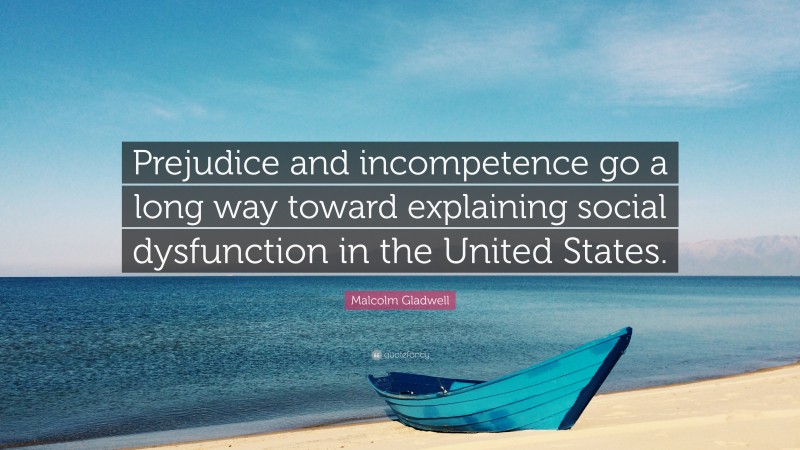 Malcolm Gladwell Quote: “Prejudice and incompetence go a long way toward explaining social dysfunction in the United States.”