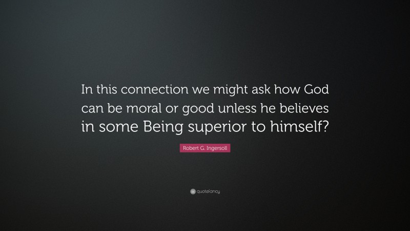 Robert G. Ingersoll Quote: “In this connection we might ask how God can be moral or good unless he believes in some Being superior to himself?”
