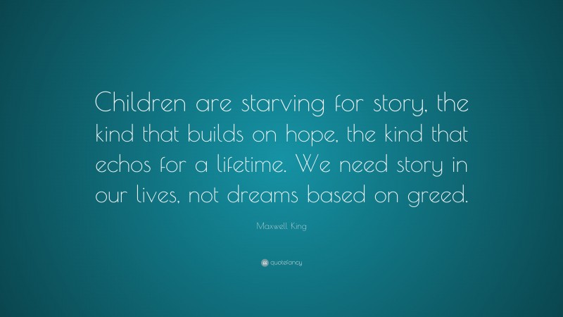 Maxwell King Quote: “Children are starving for story, the kind that builds on hope, the kind that echos for a lifetime. We need story in our lives, not dreams based on greed.”