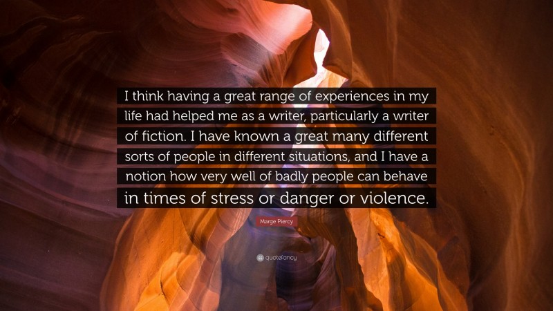 Marge Piercy Quote: “I think having a great range of experiences in my life had helped me as a writer, particularly a writer of fiction. I have known a great many different sorts of people in different situations, and I have a notion how very well of badly people can behave in times of stress or danger or violence.”