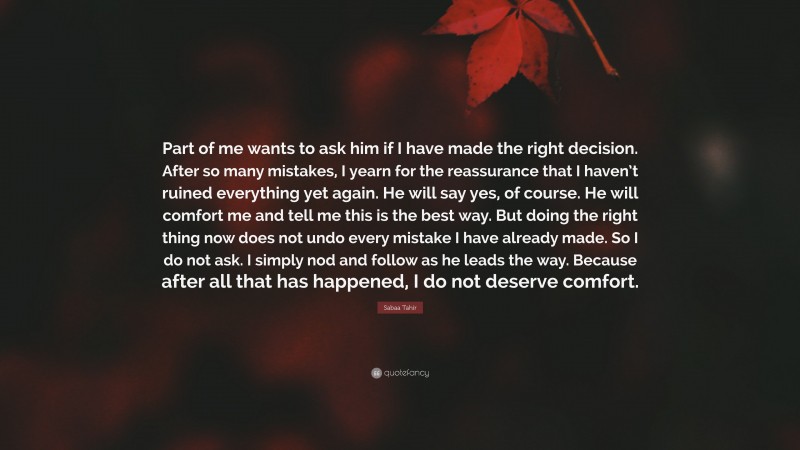 Sabaa Tahir Quote: “Part of me wants to ask him if I have made the right decision. After so many mistakes, I yearn for the reassurance that I haven’t ruined everything yet again. He will say yes, of course. He will comfort me and tell me this is the best way. But doing the right thing now does not undo every mistake I have already made. So I do not ask. I simply nod and follow as he leads the way. Because after all that has happened, I do not deserve comfort.”