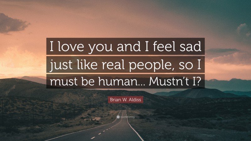 Brian W. Aldiss Quote: “I love you and I feel sad just like real people, so I must be human... Mustn’t I?”