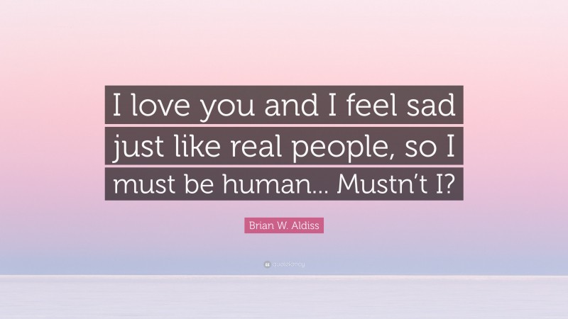 Brian W. Aldiss Quote: “I love you and I feel sad just like real people, so I must be human... Mustn’t I?”