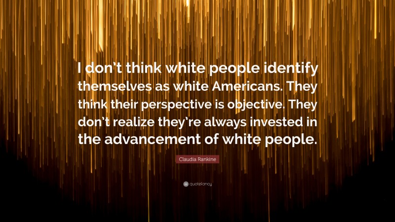 Claudia Rankine Quote: “I don’t think white people identify themselves as white Americans. They think their perspective is objective. They don’t realize they’re always invested in the advancement of white people.”