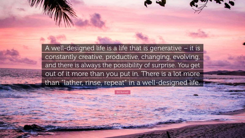 Bill Burnett Quote: “A well-designed life is a life that is generative – it is constantly creative, productive, changing, evolving, and there is always the possibility of surprise. You get out of it more than you put in. There is a lot more than “lather, rinse, repeat” in a well-designed life.”