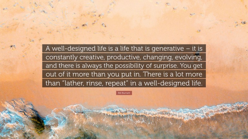 Bill Burnett Quote: “A well-designed life is a life that is generative – it is constantly creative, productive, changing, evolving, and there is always the possibility of surprise. You get out of it more than you put in. There is a lot more than “lather, rinse, repeat” in a well-designed life.”