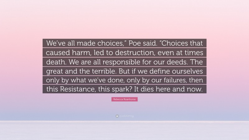 Rebecca Roanhorse Quote: “We’ve all made choices,” Poe said. “Choices that caused harm, led to destruction, even at times death. We are all responsible for our deeds. The great and the terrible. But if we define ourselves only by what we’ve done, only by our failures, then this Resistance, this spark? It dies here and now.”