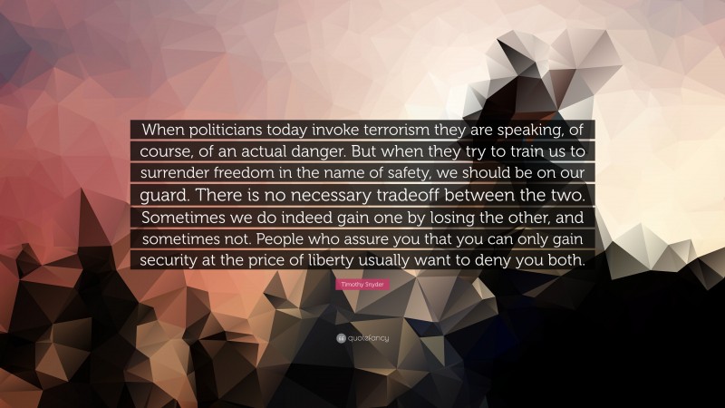 Timothy Snyder Quote: “When politicians today invoke terrorism they are speaking, of course, of an actual danger. But when they try to train us to surrender freedom in the name of safety, we should be on our guard. There is no necessary tradeoff between the two. Sometimes we do indeed gain one by losing the other, and sometimes not. People who assure you that you can only gain security at the price of liberty usually want to deny you both.”