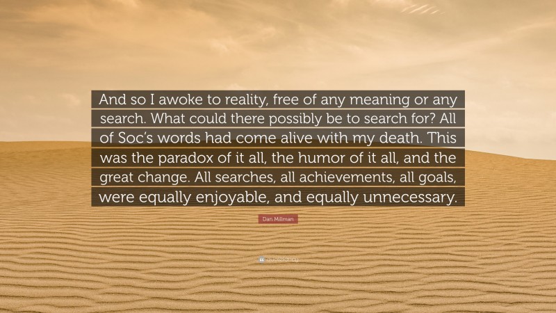 Dan Millman Quote: “And so I awoke to reality, free of any meaning or any search. What could there possibly be to search for? All of Soc’s words had come alive with my death. This was the paradox of it all, the humor of it all, and the great change. All searches, all achievements, all goals, were equally enjoyable, and equally unnecessary.”