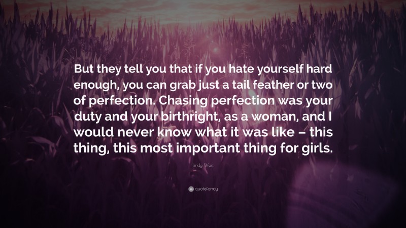 Lindy West Quote: “But they tell you that if you hate yourself hard enough, you can grab just a tail feather or two of perfection. Chasing perfection was your duty and your birthright, as a woman, and I would never know what it was like – this thing, this most important thing for girls.”