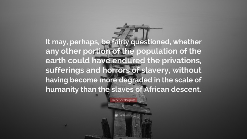 Frederick Douglass Quote: “It may, perhaps, be fairly questioned, whether any other portion of the population of the earth could have endured the privations, sufferings and horrors of slavery, without having become more degraded in the scale of humanity than the slaves of African descent.”
