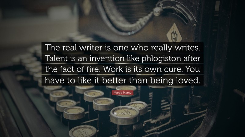 Marge Piercy Quote: “The real writer is one who really writes. Talent is an invention like phlogiston after the fact of fire. Work is its own cure. You have to like it better than being loved.”