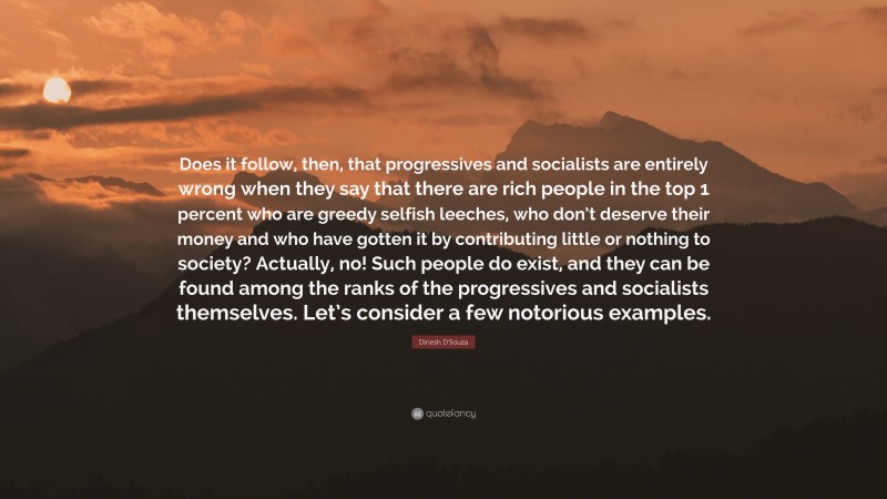 Dinesh D'Souza Quote: “Does it follow, then, that progressives and socialists are entirely wrong when they say that there are rich people in the top 1 percent who are greedy selfish leeches, who don’t deserve their money and who have gotten it by contributing little or nothing to society? Actually, no! Such people do exist, and they can be found among the ranks of the progressives and socialists themselves. Let’s consider a few notorious examples.”