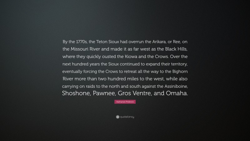 Nathaniel Philbrick Quote: “By the 1770s, the Teton Sioux had overrun the Arikara, or Ree, on the Missouri River and made it as far west as the Black Hills, where they quickly ousted the Kiowa and the Crows. Over the next hundred years the Sioux continued to expand their territory, eventually forcing the Crows to retreat all the way to the Bighorn River more than two hundred miles to the west, while also carrying on raids to the north and south against the Assiniboine, Shoshone, Pawnee, Gros Ventre, and Omaha.”