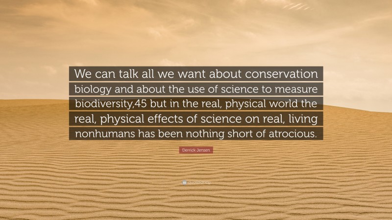 Derrick Jensen Quote: “We can talk all we want about conservation biology and about the use of science to measure biodiversity,45 but in the real, physical world the real, physical effects of science on real, living nonhumans has been nothing short of atrocious.”