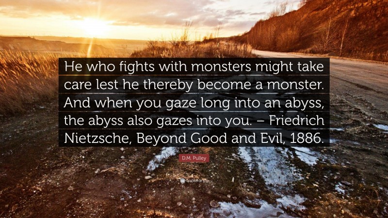 D.M. Pulley Quote: “He who fights with monsters might take care lest he thereby become a monster. And when you gaze long into an abyss, the abyss also gazes into you. – Friedrich Nietzsche, Beyond Good and Evil, 1886.”