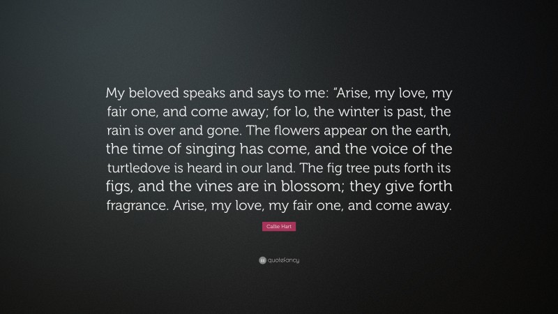 Callie Hart Quote: “My beloved speaks and says to me: “Arise, my love, my fair one, and come away; for lo, the winter is past, the rain is over and gone. The flowers appear on the earth, the time of singing has come, and the voice of the turtledove is heard in our land. The fig tree puts forth its figs, and the vines are in blossom; they give forth fragrance. Arise, my love, my fair one, and come away.”