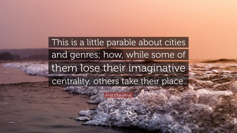 Amit Chaudhuri Quote: “This is a little parable about cities and genres; how, while some of them lose their imaginative centrality, others take their place.”