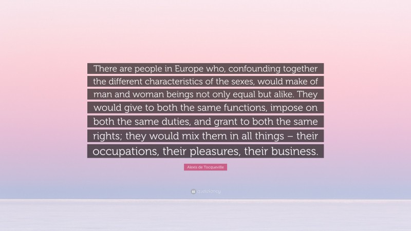 Alexis de Tocqueville Quote: “There are people in Europe who, confounding together the different characteristics of the sexes, would make of man and woman beings not only equal but alike. They would give to both the same functions, impose on both the same duties, and grant to both the same rights; they would mix them in all things – their occupations, their pleasures, their business.”