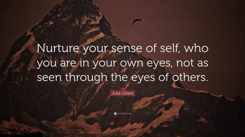 Julia Gillard Quote: “Nurture your sense of self, who you are in your own eyes, not as seen through the eyes of others.”