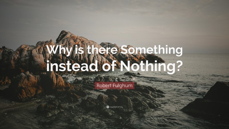 Robert Fulghum Quote: “Why is there Something instead of Nothing?”