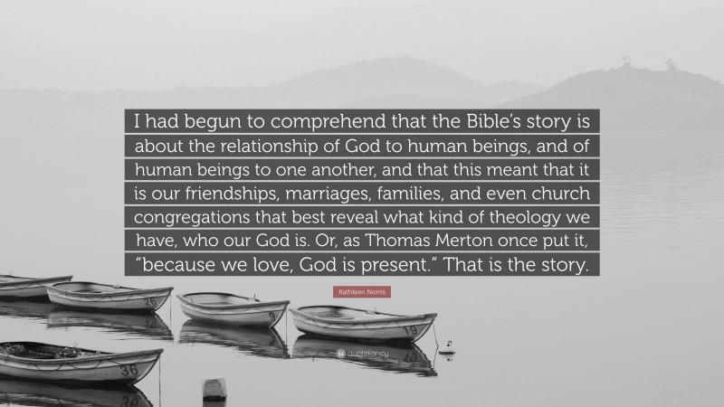 Kathleen Norris Quote: “I had begun to comprehend that the Bible’s story is about the relationship of God to human beings, and of human beings to one another, and that this meant that it is our friendships, marriages, families, and even church congregations that best reveal what kind of theology we have, who our God is. Or, as Thomas Merton once put it, “because we love, God is present.” That is the story.”