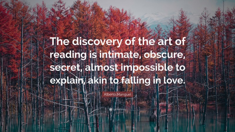 Alberto Manguel Quote: “The discovery of the art of reading is intimate, obscure, secret, almost impossible to explain, akin to falling in love.”