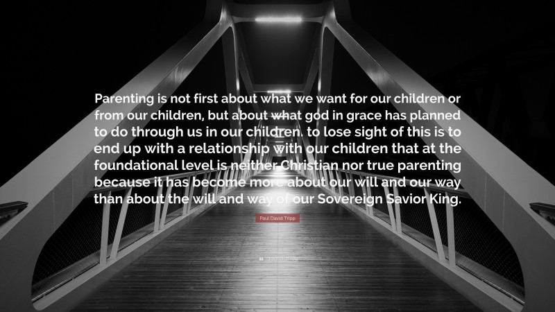 Paul David Tripp Quote: “Parenting is not first about what we want for our children or from our children, but about what god in grace has planned to do through us in our children. to lose sight of this is to end up with a relationship with our children that at the foundational level is neither Christian nor true parenting because it has become more about our will and our way than about the will and way of our Sovereign Savior King.”