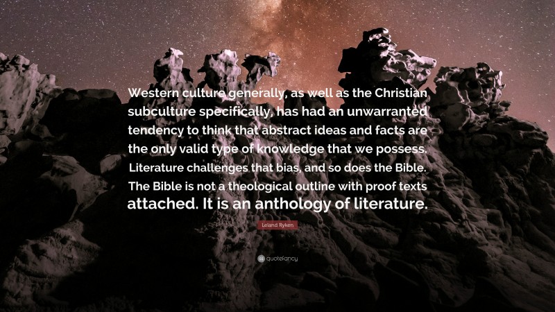 Leland Ryken Quote: “Western culture generally, as well as the Christian subculture specifically, has had an unwarranted tendency to think that abstract ideas and facts are the only valid type of knowledge that we possess. Literature challenges that bias, and so does the Bible. The Bible is not a theological outline with proof texts attached. It is an anthology of literature.”