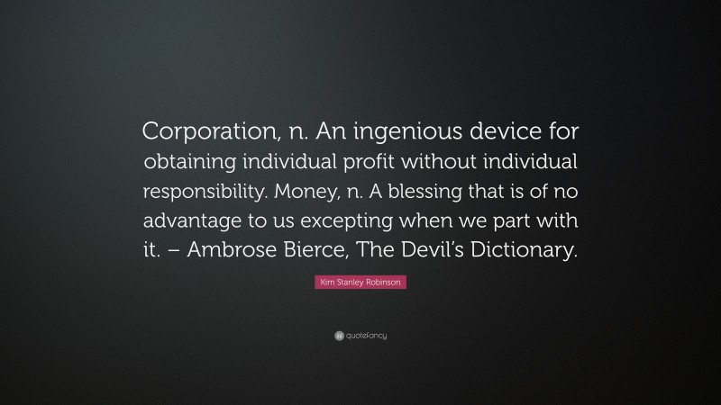 Kim Stanley Robinson Quote: “Corporation, n. An ingenious device for obtaining individual profit without individual responsibility. Money, n. A blessing that is of no advantage to us excepting when we part with it. – Ambrose Bierce, The Devil’s Dictionary.”