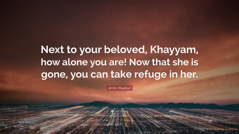 Amin Maalouf Quote: “Next to your beloved, Khayyam, how alone you are! Now that she is gone, you can take refuge in her.”
