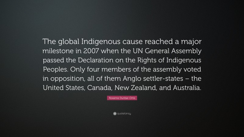 Roxanne Dunbar-Ortiz Quote: “The global Indigenous cause reached a major milestone in 2007 when the UN General Assembly passed the Declaration on the Rights of Indigenous Peoples. Only four members of the assembly voted in opposition, all of them Anglo settler-states – the United States, Canada, New Zealand, and Australia.”