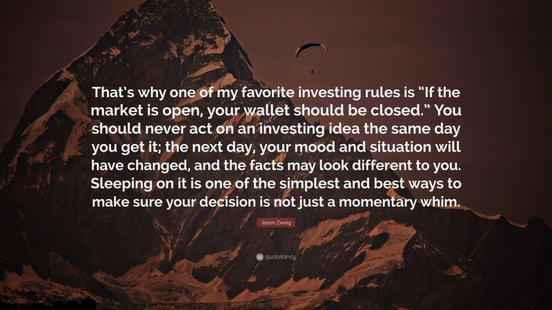 Jason Zweig Quote: “That’s why one of my favorite investing rules is “If the market is open, your wallet should be closed.” You should never act on an investing idea the same day you get it; the next day, your mood and situation will have changed, and the facts may look different to you. Sleeping on it is one of the simplest and best ways to make sure your decision is not just a momentary whim.”