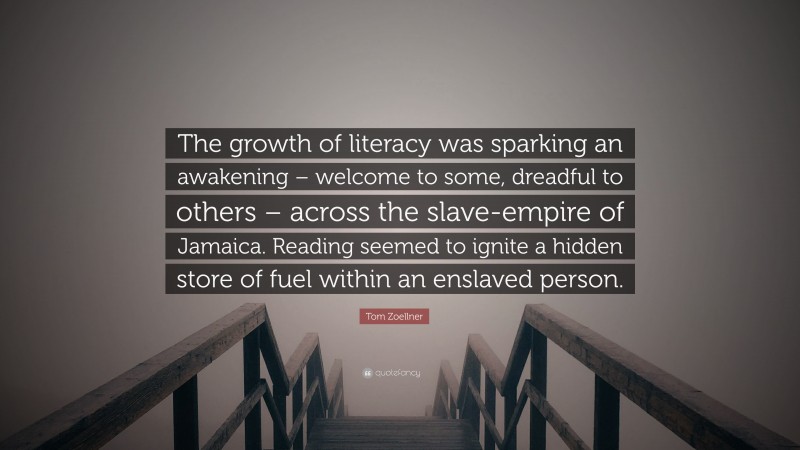 Tom Zoellner Quote: “The growth of literacy was sparking an awakening – welcome to some, dreadful to others – across the slave-empire of Jamaica. Reading seemed to ignite a hidden store of fuel within an enslaved person.”