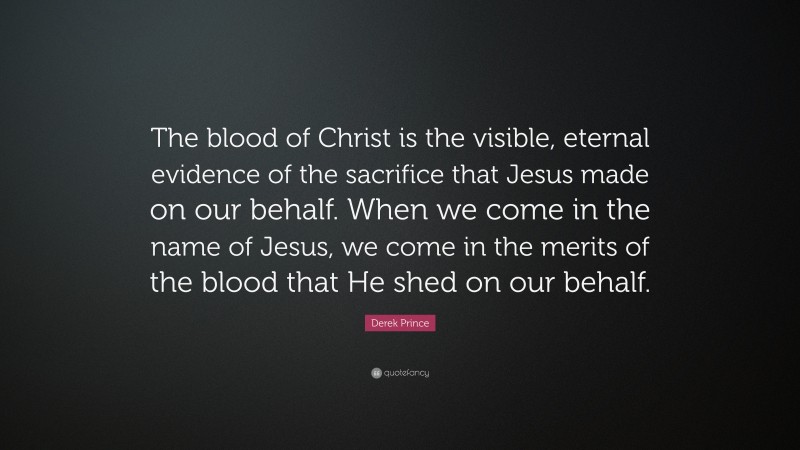 Derek Prince Quote: “The blood of Christ is the visible, eternal evidence of the sacrifice that Jesus made on our behalf. When we come in the name of Jesus, we come in the merits of the blood that He shed on our behalf.”