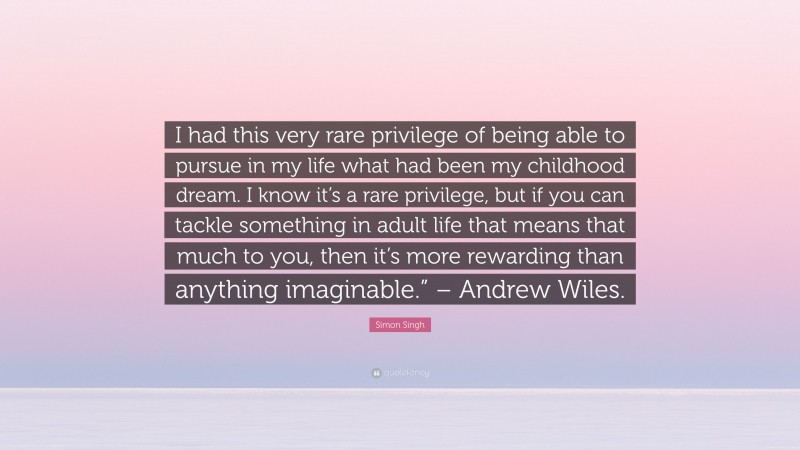 Simon Singh Quote: “I had this very rare privilege of being able to pursue in my life what had been my childhood dream. I know it’s a rare privilege, but if you can tackle something in adult life that means that much to you, then it’s more rewarding than anything imaginable.” – Andrew Wiles.”