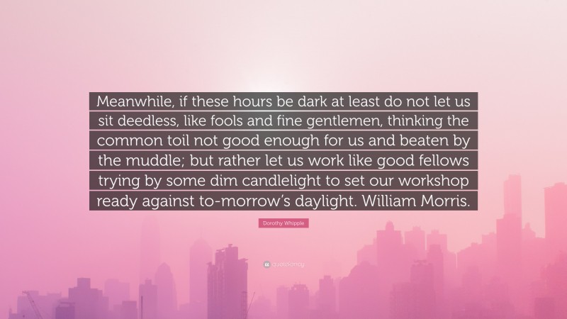 Dorothy Whipple Quote: “Meanwhile, if these hours be dark at least do not let us sit deedless, like fools and fine gentlemen, thinking the common toil not good enough for us and beaten by the muddle; but rather let us work like good fellows trying by some dim candlelight to set our workshop ready against to-morrow’s daylight. William Morris.”