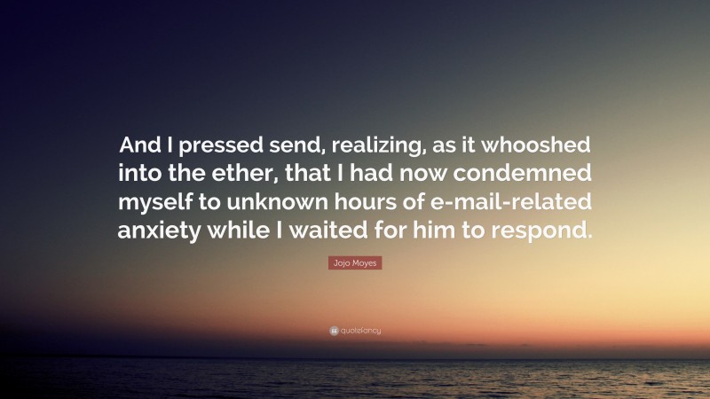 Jojo Moyes Quote: “And I pressed send, realizing, as it whooshed into the ether, that I had now condemned myself to unknown hours of e-mail-related anxiety while I waited for him to respond.”