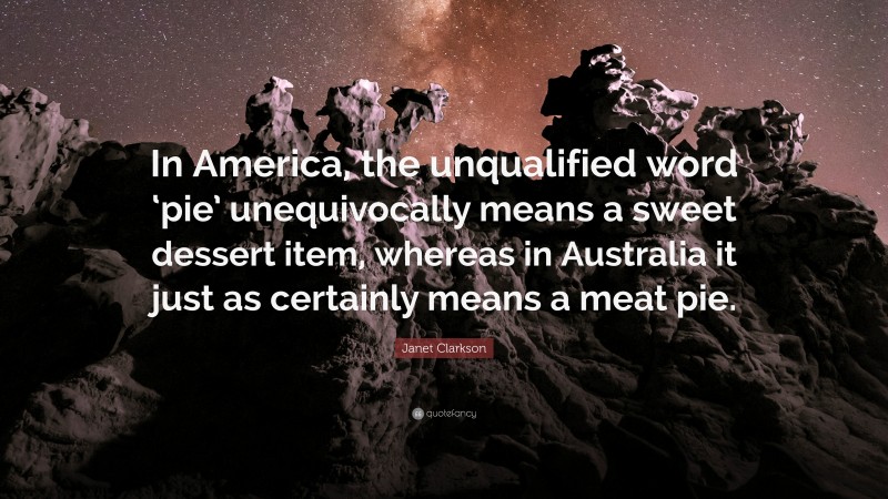 Janet Clarkson Quote: “In America, the unqualified word ‘pie’ unequivocally means a sweet dessert item, whereas in Australia it just as certainly means a meat pie.”