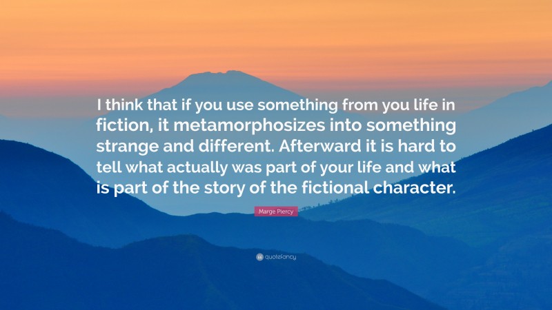 Marge Piercy Quote: “I think that if you use something from you life in fiction, it metamorphosizes into something strange and different. Afterward it is hard to tell what actually was part of your life and what is part of the story of the fictional character.”