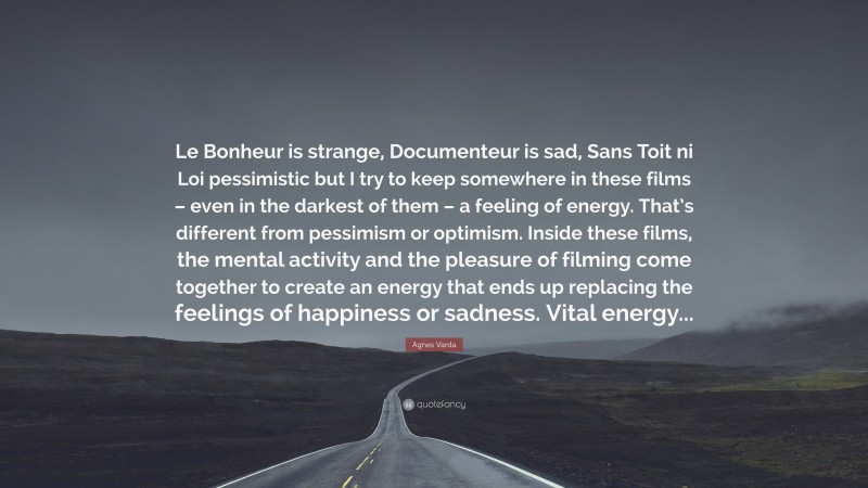 Agnes Varda Quote: “Le Bonheur is strange, Documenteur is sad, Sans Toit ni Loi pessimistic but I try to keep somewhere in these films – even in the darkest of them – a feeling of energy. That’s different from pessimism or optimism. Inside these films, the mental activity and the pleasure of filming come together to create an energy that ends up replacing the feelings of happiness or sadness. Vital energy...”