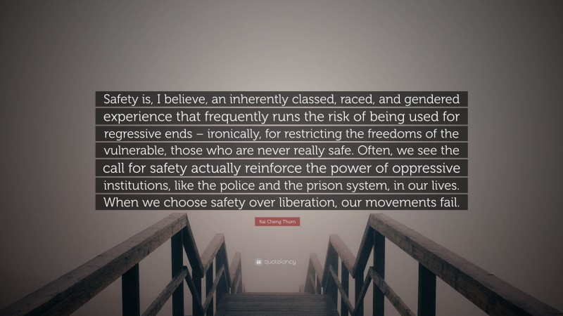 Kai Cheng Thom Quote: “Safety is, I believe, an inherently classed, raced, and gendered experience that frequently runs the risk of being used for regressive ends – ironically, for restricting the freedoms of the vulnerable, those who are never really safe. Often, we see the call for safety actually reinforce the power of oppressive institutions, like the police and the prison system, in our lives. When we choose safety over liberation, our movements fail.”
