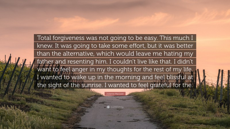 Julianne MacLean Quote: “Total forgiveness was not going to be easy. This much I knew. It was going to take some effort, but it was better than the alternative, which would leave me hating my father and resenting him. I couldn’t live like that. I didn’t want to feel anger in my thoughts for the rest of my life. I wanted to wake up in the morning and feel blissful at the sight of the sunrise. I wanted to feel grateful for the.”