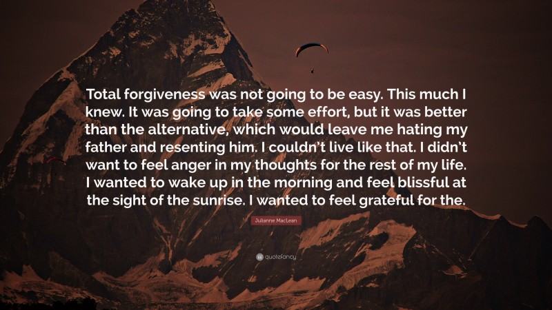 Julianne MacLean Quote: “Total forgiveness was not going to be easy. This much I knew. It was going to take some effort, but it was better than the alternative, which would leave me hating my father and resenting him. I couldn’t live like that. I didn’t want to feel anger in my thoughts for the rest of my life. I wanted to wake up in the morning and feel blissful at the sight of the sunrise. I wanted to feel grateful for the.”