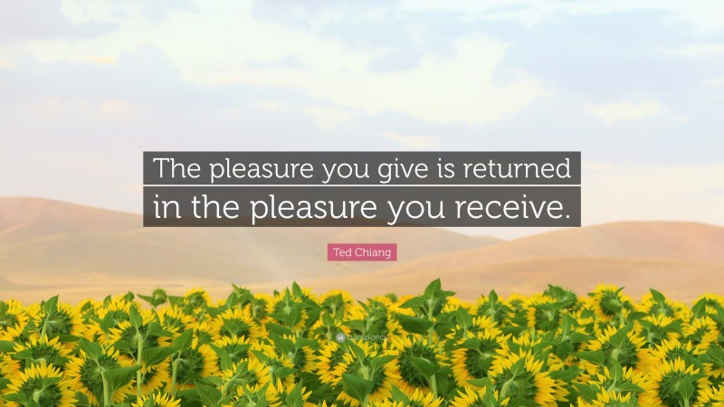 Ted Chiang Quote: “The pleasure you give is returned in the pleasure you receive.”