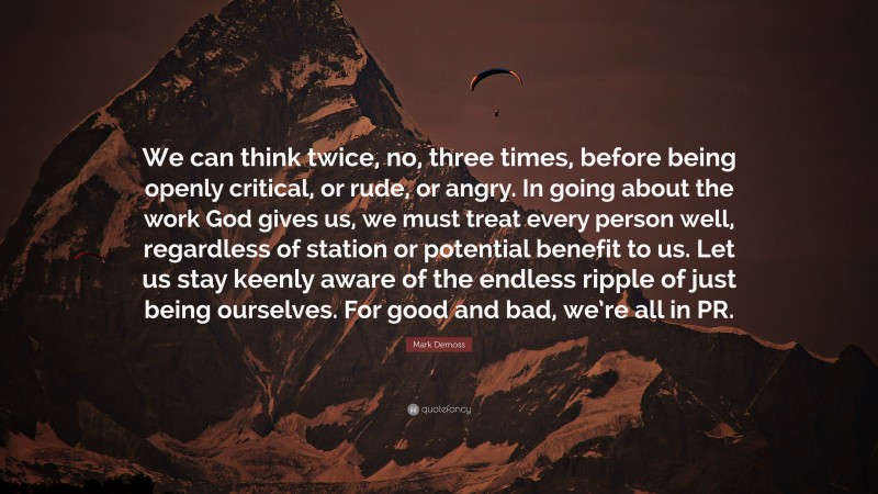 Mark Demoss Quote: “We can think twice, no, three times, before being openly critical, or rude, or angry. In going about the work God gives us, we must treat every person well, regardless of station or potential benefit to us. Let us stay keenly aware of the endless ripple of just being ourselves. For good and bad, we’re all in PR.”