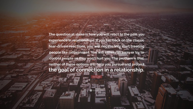 Danny Silk Quote: “The question at stake is how you will react to the pain you experience in relationships. If you fall back on the classic fear-driven reactions, you will necessarily start treating people like rattlesnakes. You will either run away or try to control people so they won’t hurt you. The problem is that neither of these options will help you pursue and protect the goal of connection in a relationship.”